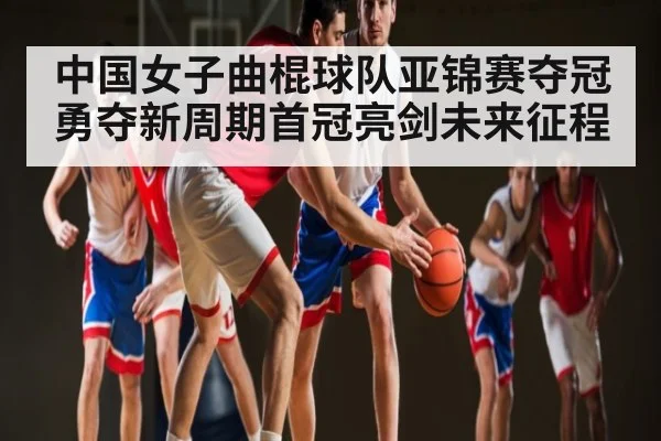 中国女子曲棍球队亚锦赛夺冠勇夺新周期首冠亮剑未来征程