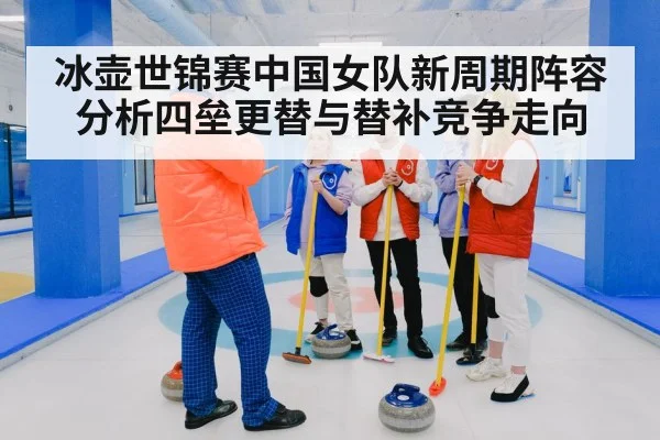 冰壶世锦赛中国女队新周期阵容分析四垒更替与替补竞争走向