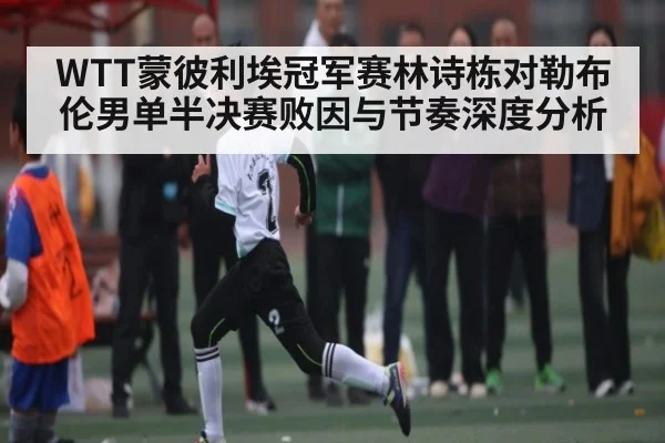 WTT蒙彼利埃冠军赛林诗栋对勒布伦男单半决赛败因与节奏深度分析