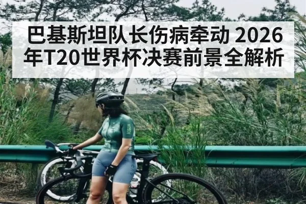 巴基斯坦队长伤病牵动 2026年T20世界杯决赛前景全解析