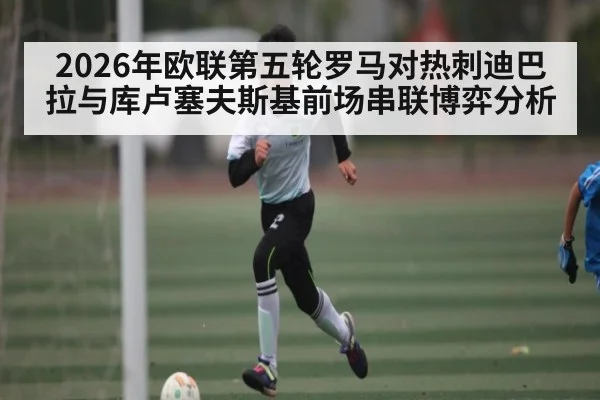 2026年欧联第五轮罗马对热刺迪巴拉与库卢塞夫斯基前场串联博弈分析