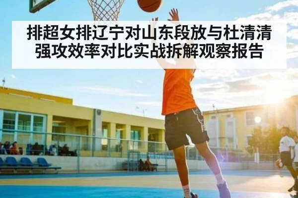 排超女排辽宁对山东段放与杜清清强攻效率对比实战拆解观察报告